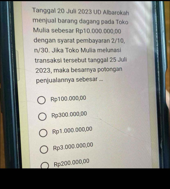 Tanggal 20 Juli 2023 UD Albarokah
menjual barang dagang pada Toko
Mulia sebesar Rp10.000.000,00
dengan syarat pembayaran 2/10,
n/30. Jika Toko Mulia melunasi
transaksi tersebut tanggal 25 Juli
2023, maka besarnya potongan
penjualannya sebesar ...
Rp100.000,00
Rp300.000,00
Rp1.000.000,00
Rp3.000.000,00
Rp200.000,00