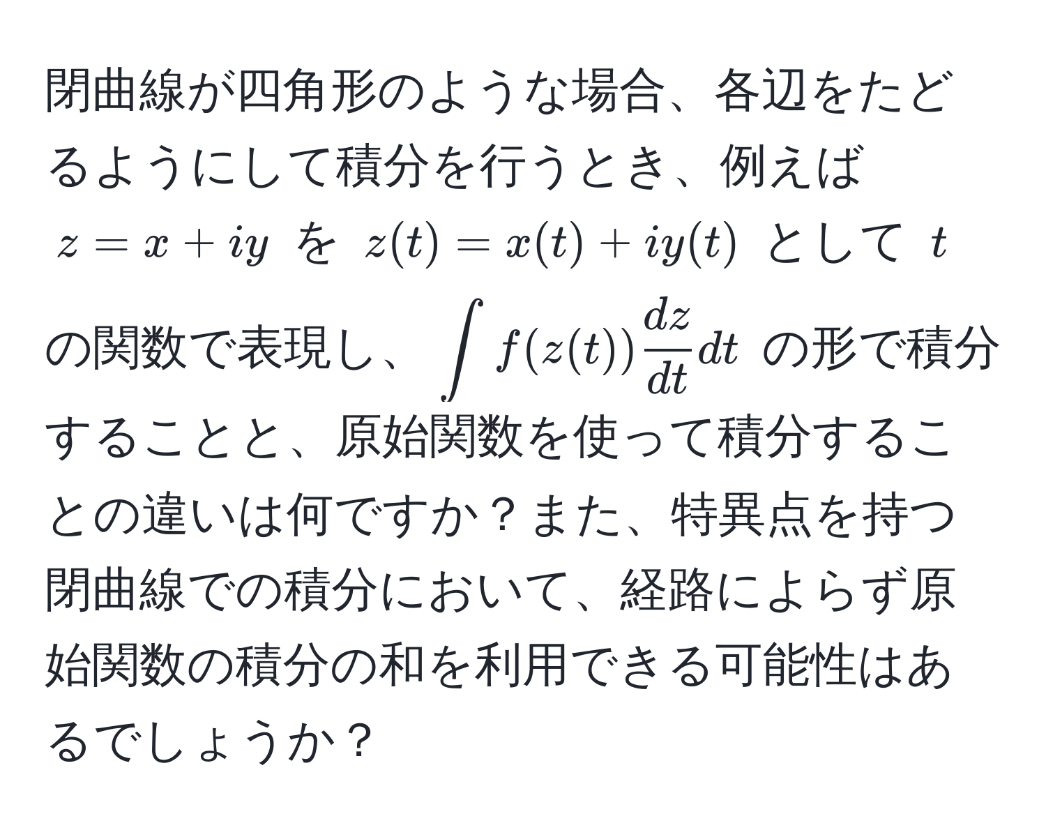 閉曲線が四角形のような場合、各辺をたどるようにして積分を行うとき、例えば $z = x + iy$ を $z(t) = x(t) + iy(t)$ として $t$ の関数で表現し、$ ∈t f(z(t))  dz/dt  dt $ の形で積分することと、原始関数を使って積分することの違いは何ですか？また、特異点を持つ閉曲線での積分において、経路によらず原始関数の積分の和を利用できる可能性はあるでしょうか？