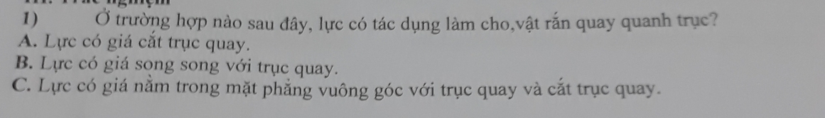 Ở trường hợp nào sau đây, lực có tác dụng làm cho,vật rắn quay quanh trục?
A. Lực có giá cắt trục quay.
B. Lực có giá song song với trục quay.
C. Lực có giá nằm trong mặt phẳng vuông góc với trục quay và cắt trục quay.