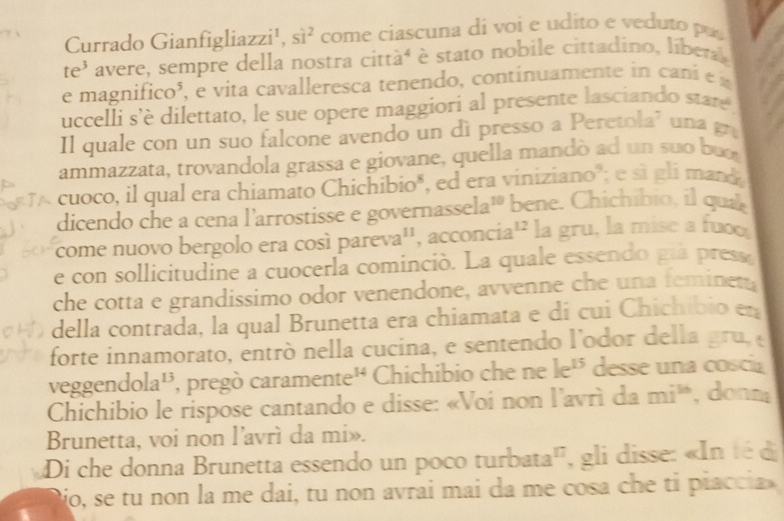 Currado Gianfigliazzi¹, Si^2 come ciascuna di voi e udito e veduto pu 
te' avere, sempre della nostra cittàé è stato nobile cittadino, líbera 
e magnifico³, e vita cavalleresca tenendo, continuamente in cani é a 
uccelli s’è dilettato, le sue opere maggiori al presente lasciando state 
Il quale con un suo falcone avendo un dì presso a Peretola' una g 
ammazzata, trovandola grassa e giovane, quella mandò ad un suo but 
cuoco, il qual era chiamato Chichibio", ed era viniziano"; e sì gli mand 
dicendo che a cena l'arrostisse e governasse a^(10) bene. Chichibio, il qual 
come nuovo bergolo era cosí par eva^(11) , acconcia 12 la gru, la mise a fuoo 
e con sollicitudine a cuocerla cominció. La quale essendo già press 
che cotta e grandissimo odor venendone, avvenne che una feminet 
della contrada, la qual Brunetta era chiamata e di cui Chichibio en 
forte innamorato, entró nella cucina, e sentendo l'odor della gru, 
veggend ola^(13) , pregò caramer ate^(14) Chichibio che ne k^(15) desse una coscia 
Chichibio le rispose cantando e disse: «Voi non l'avrì da mi^(%) , donm 
Brunetta, voi non l’avrì da mi». 
Di che donna Brunetta essendo un poco turbata', , gli disse: «In té di 
jo, se tu non la me dai, tu non avrai mai da me cosa che ti piaccia