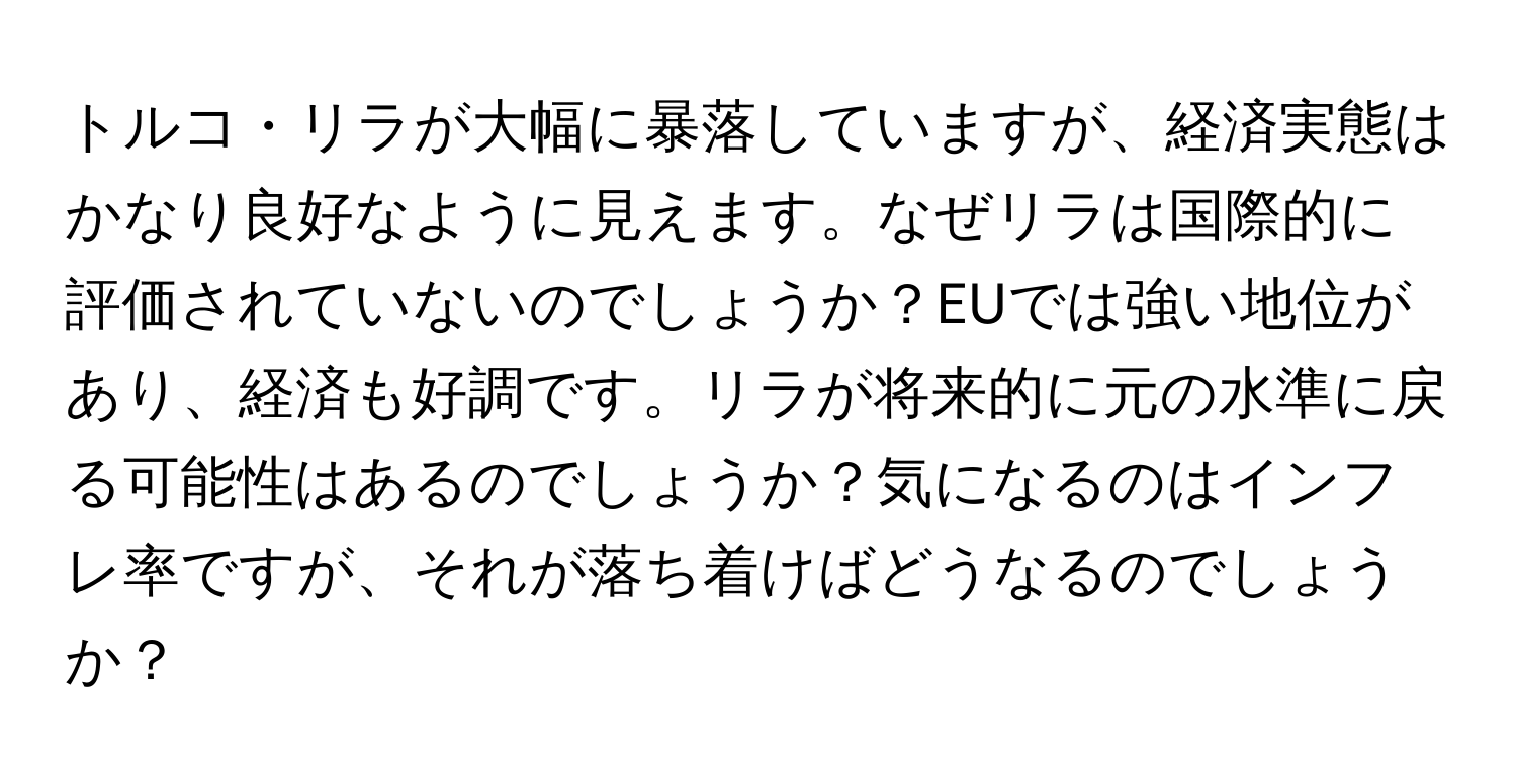 トルコ・リラが大幅に暴落していますが、経済実態はかなり良好なように見えます。なぜリラは国際的に評価されていないのでしょうか？EUでは強い地位があり、経済も好調です。リラが将来的に元の水準に戻る可能性はあるのでしょうか？気になるのはインフレ率ですが、それが落ち着けばどうなるのでしょうか？