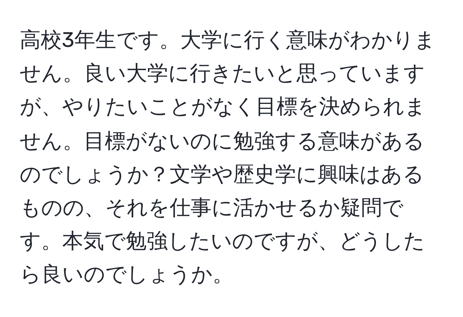 高校3年生です。大学に行く意味がわかりません。良い大学に行きたいと思っていますが、やりたいことがなく目標を決められません。目標がないのに勉強する意味があるのでしょうか？文学や歴史学に興味はあるものの、それを仕事に活かせるか疑問です。本気で勉強したいのですが、どうしたら良いのでしょうか。