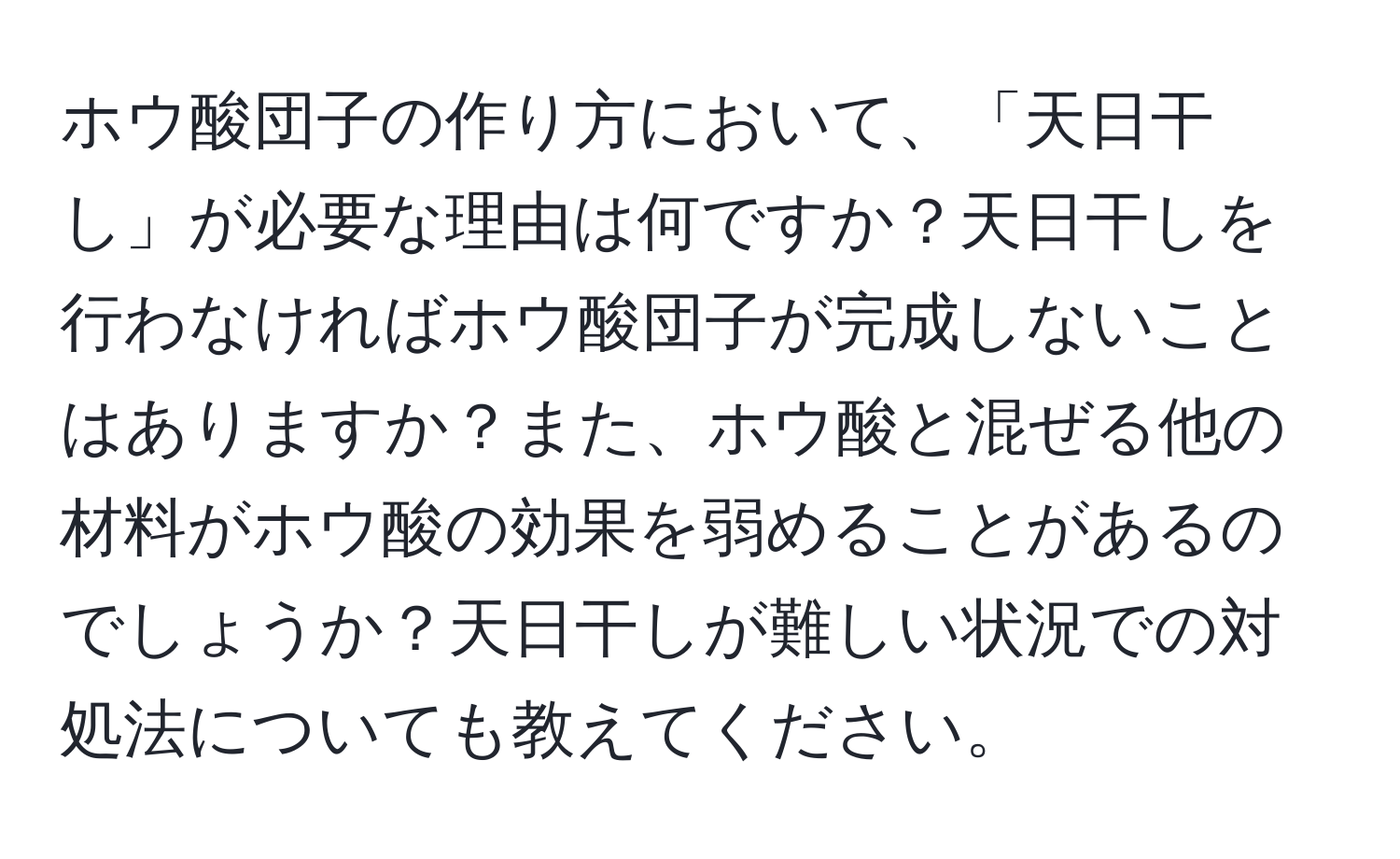 ホウ酸団子の作り方において、「天日干し」が必要な理由は何ですか？天日干しを行わなければホウ酸団子が完成しないことはありますか？また、ホウ酸と混ぜる他の材料がホウ酸の効果を弱めることがあるのでしょうか？天日干しが難しい状況での対処法についても教えてください。