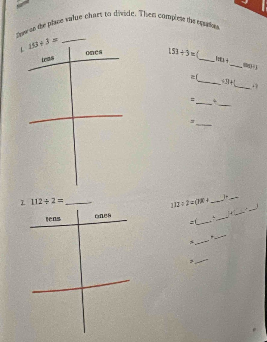 Draw on the place value chart to divide. Then complete the equations. 
1 153/ 3= _ 
ones
153/ 3=
tens 
_ tens+ 
_ (inet)-3 
=( 
_ / 3)+ _ ÷ 3) 
_ 
=_ + 
_ 
= 
2. 112/ 2= _ 112/ 2=(100+ _ 
_ 
)+ ( 
tens ones ___ 
=(_ 
_ 
_ 

_ 
=