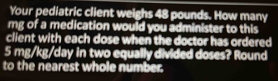 Your pediatric client weighs 48 pounds. How many
mg of a medication would you administer to this 
client with each dose when the doctor has ordered
5 mg/kg/day in two equally divided doses? Round 
to the nearest whole number.