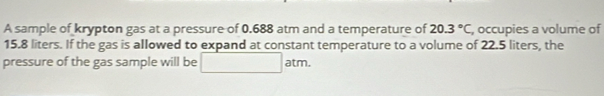 A sample of krypton gas at a pressure of 0.688 atm and a temperature of 20.3°C , occupies a volume of
15.8 liters. If the gas is allowed to expand at constant temperature to a volume of 22.5 liters, the 
pressure of the gas sample will be □ atm.