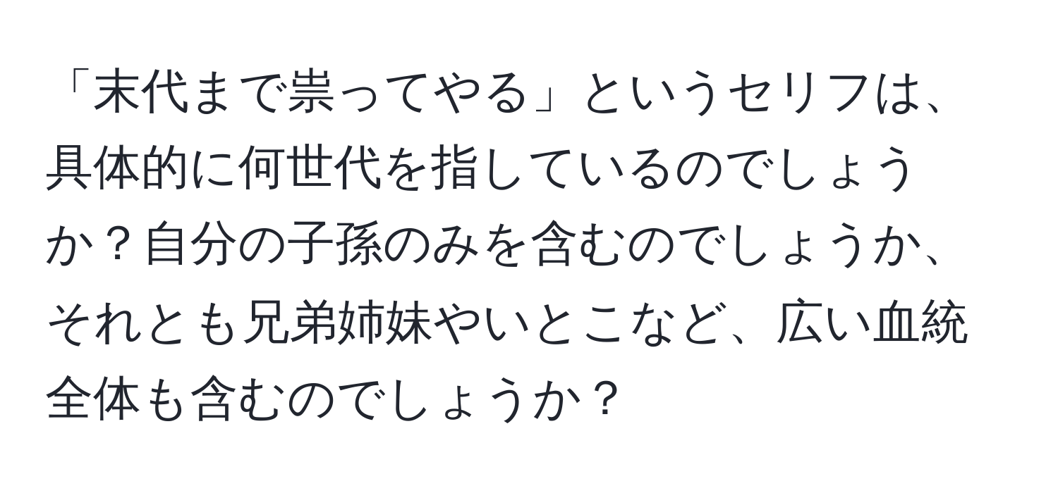 「末代まで祟ってやる」というセリフは、具体的に何世代を指しているのでしょうか？自分の子孫のみを含むのでしょうか、それとも兄弟姉妹やいとこなど、広い血統全体も含むのでしょうか？