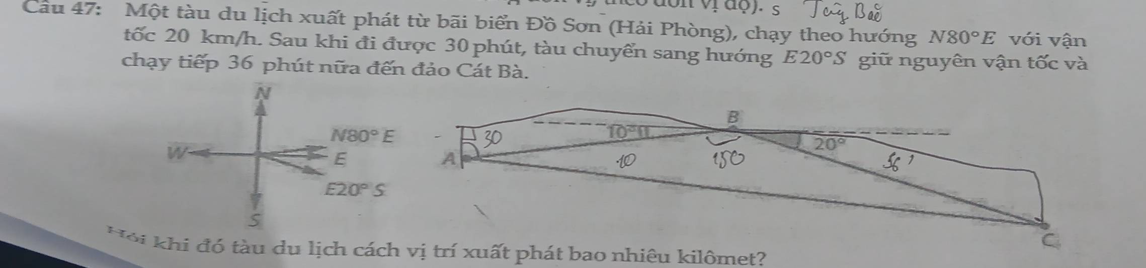 nco đon vị đợ). s
Câu 47: Một tàu du lịch xuất phát từ bãi biển Đồ Sơn (Hải Phòng), chạy theo hướng N80°E với vận
tốc 20 km/h. Sau khi đi được 30 phút, tàu chuyển sang hướng E20°S giữ nguyên vận tốc và
chạy tiếp 36 phút nữa đến đảo Cát Bà.
N
N80°E
W
E
E20°S
S
H ộ i khi đó tàu du lịch cá nhiêu kilômet?