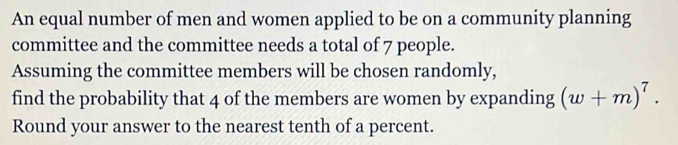 An equal number of men and women applied to be on a community planning 
committee and the committee needs a total of 7 people. 
Assuming the committee members will be chosen randomly, 
find the probability that 4 of the members are women by expanding (w+m)^7. 
Round your answer to the nearest tenth of a percent.