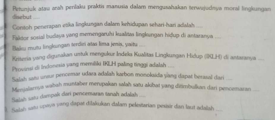 Petunjuk atau arah perilaku praktis manusia dalam mengusahakan terwujudnya moral lingkungan 
disebut .... 
Contoh penerapan etika lingkungan dalam kehidupan sehari-hari adalah .... 
Faktor sosial budaya yang memengaruhi kualitas lingkungan hidup di antaranya .... 
Baku mutu lingkungan terdiri atas lima jenis, yaitu .... 
Kriteria yang digunakan untuk mengukur Indeks Kualitas Lingkungan Hidup (IKLH) di antaranya .. 
Provinsi di Indonesia yang memiliki IKLH paling tinggi adalah .... 
Salah satu unsur pencemar udara adalah karbon monoksida yang dapat berasal dari .... 
Menjalarnya wabah muntaber merupakan salah satu akibat yang ditimbulkan dari pencemaran .... 
Salah satu dampak dari pencemaran tanah adalah .... 
Salah satu upaya yang dapat dilakukan dalam pelestarian pesisir dan laut adalah , , .