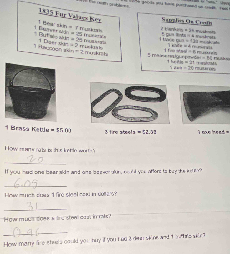 Ie the math problems. 
tade goods you have purchased on credit. Feel 
Supplies On Credit 
1835 Fur Values Key afs
1 Bear skin =7 muskrats 
2 blankets =25muskrats
1 Beaver skin =25 muskrats 
5 gun flints =4muskr
1 trade gun =120
1 Buffalo skin 1 Deer skin =2 muskrats
=25 muskrats muskrats 
1 knife =4 muskrats
1 Raccoon skin =2 muskrats 
1 fire steel =6 muskrats 
5 measures/gunpowder =50 muskra
1kettle=31muskrals
1axe=20muskrats
1 Brass Kettle =$5.00 3 fire steels =$2.88 1 axe head =
How many rats is this kettle worth? 
_ 
If you had one bear skin and one beaver skin, could you afford to buy the kettle? 
_ 
How much does 1 fire steel cost in dollars? 
_ 
How much does a fire steel cost in rats? 
_ 
How many fire steels could you buy if you had 3 deer skins and 1 buffalo skin?