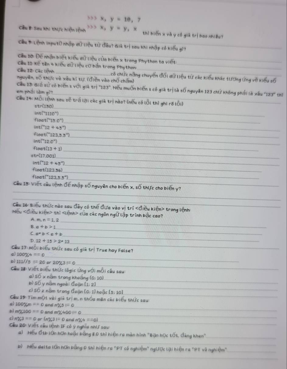 33 x_3 y=10,7
_ ầu B: Sau Khi thực hiện lệnh 3 x,y=y,, thì biēn x và y có giá trị bao nhiêu?
_
Cu 9: Lệnh input( nhập dữ liệu từ đâu? Giả trị sau Khi nhập có kiểu gi?
Cầu 10: Đề nhận biết kiểu dữ liệu của biên x trong Phython ta viết
Cầu 11: Kế tên 4 kiểu dữ liệu cơ bản trong Phython:_
Câu 12: Các lệnh_ Ccó chức năng chuyển đối dữ liệu từ các kiểu khác tương ứng về kiểu số
nguyên, soverline O thực và xâu kí tự. (điền vào chổ chấm)
_
Cầu 13: Giả sử có biến s với giá tri 123' 7 Nếu muốn biến s có giá trị là số nguyên 123 chứ không phải là xâu "123" thị
em phái làm gì?
Câu 14:MO Di lệnh sau sẽ trả lại các giá trị nào? (nều có lỗi thì ghi rõ lỗi)
_ str(150)
_ int(''110'')
∠ loc t(^circ 15.0°) _
int(^n12+45°)
floo t(''123,5.5'') _
_
int (''12.0'') _
_
floc t(13+1)
str(17.001) _
int(" 12+45° _
floo t(123.56)
_
float (''123,5.5'')
_
_
Câu 15: Viết câu lệnh để nhập số nguyên cho biến x, số thực cho biển y?
_
Cầu 16: Biểu thức nào sau đây có thể đưa vào vị tr i iêu ki∈ 1 n> * trong lệnh:
Nwidehat eu<0</tex> Tiêu  kiện thì của các ngôn ngữ lập trình bậc cao?
A. m,n=1,2 _
B. a+b>1 _
C. a*b _
_
D. 12+15>2· 13
Câu 17: Mỗi biểu thức sau có giá trị True hay False?
a) 100% 4==0
_
_
b) 111//5 I=20 or 20% 3!=0
Cầu 18: Viết biểu thức lôgic Ứng với mỗi câu sau:
_
a) soverline 0'x nằm trong khoẩng (0;10)
_
b) swidehat O y nằm ngoài đoạn [1;2)
_
c) Soverline OZ nằm trong đoạn [0;1 hoặc [5;10]
Câu 19: Tìm mwidehat Ot vài giá trị m, n thốa man các biểu thức sau:
a) 100%m ==0 and n% 5!=0
_
_
b) m%100 ==0 and m% 400=0
c) n% 3==0 or C_ (3)=0 and n% 4==0)
_
Câu 20: Viết câu lệnh IF có ý nghĩa như sau:
_
a) Nếu đtb lớn hơn hoậc bằng 8,0 thì hiện ra màn hình "Bận học that Ot , đáng khen''_
_
b) Nếu delta lớn hơn bằng 0 thì hiện ra "PT có nghiệm" ngược lậi hiện ra "PT vô nghiệm"_
_