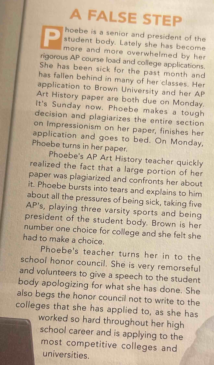 A FALSE STEP 
hoebe is a senior and president of the 
student body. Lately she has become 
more and more overwhelmed by her 
rigorous AP course load and college applications. 
She has been sick for the past month and 
has fallen behind in many of her classes. Her 
application to Brown University and her AP 
Art History paper are both due on Monday. 
It's Sunday now. Phoebe makes a tough 
decision and plagiarizes the entire section 
on Impressionism on her paper, finishes her 
application and goes to bed. On Monday, 
Phoebe turns in her paper. 
Phoebe's AP Art History teacher quickly 
realized the fact that a large portion of her 
paper was plagiarized and confronts her about 
it. Phoebe bursts into tears and explains to him 
about all the pressures of being sick, taking five 
AP's, playing three varsity sports and being 
president of the student body. Brown is her 
number one choice for college and she felt she 
had to make a choice. 
Phoebe's teacher turns her in to the 
school honor council. She is very remorseful 
and volunteers to give a speech to the student 
body apologizing for what she has done. She 
also begs the honor council not to write to the 
colleges that she has applied to, as she has 
worked so hard throughout her high 
school career and is applying to the 
most competitive colleges and 
universities.