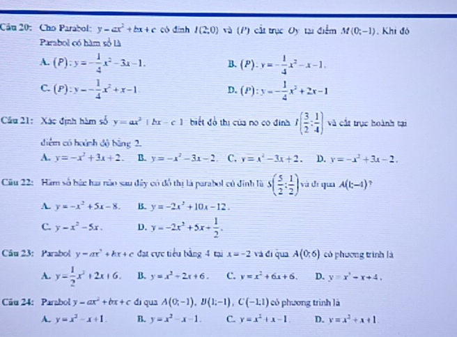 Cho Parabol: y-ax^2+bx+c có đình I(2;0) (I ) ất trục Oy tại điểm M(0;-1) Khi đó
Parabol có hàm số Là
A. (P):y=- 1/4 x^2-3x-1. (P):y=- 1/4 x^2-x-1.
B.
C. (P):y=- 1/4 x^2+x-1 (P):y=- 1/4 x^2+2x-1
D.
Cầu 21:  Xác định hàm số y=ax^2|bx-c| biết đồ thị của no có định I( 3/2 : 1/4 ) và cất trục hoành tại
diểm có hoành độ bằng 2,
A. y=-x^2+3x+2. B. y=-x^2-3x-2 , C. y=x^2-3x+2. D. y=-x^2+3x-2.
Cu 22: Hăm số bậc hai năo sau dây có đồ thị là parabol có đinh là S( 5/2 : 1/2 ) và dī qua A(1;-4) ?
A. y=-x^2+5x-8. B. y=-2x^2+10x-12.
C. y-x^2-5x. D. y=-2x^2+5x+ 1/2 .
Câu 23: Parabol y=ax^2+bx+c đạt cực tiểu bằng 4 tại x=-2 và đi qua A(0;6) có phương trình là
A. y= 1/2 x^2+2x+6. B. y=x^2-2x+6. C. y=x^2+6x+6. D. y=x^3-x+4,
Cău 24: Parabol y-ax^2+bx+c di qua A(0;-1),B(1;-1),C(-1;1) có phương trình là
A. y=x^2-x+1. B. y=x^2-x-1. C. y=x^2+x-1 D. y=x^2+x+1.