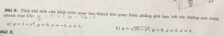 Tính thể tích của khối tròn xoay tạo thành khi quay hình phẳng giới hạn bởi các đường sau xung
quanh trục Ox :
a) y=1-x^2, y=0, x=-1, x=1 : b) y=sqrt(25-x^2), y=0, x=2, x=4. 
Bài 3.