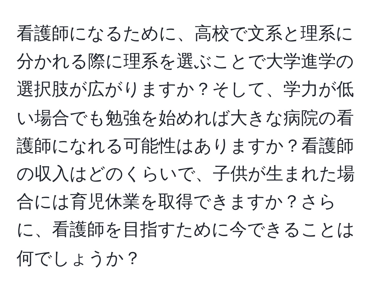 看護師になるために、高校で文系と理系に分かれる際に理系を選ぶことで大学進学の選択肢が広がりますか？そして、学力が低い場合でも勉強を始めれば大きな病院の看護師になれる可能性はありますか？看護師の収入はどのくらいで、子供が生まれた場合には育児休業を取得できますか？さらに、看護師を目指すために今できることは何でしょうか？