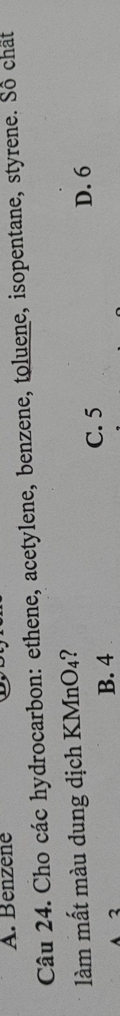 A. Benzene
Câu 24. Cho các hydrocarbon: ethene, acetylene, benzene, toluene, isopentane, styrene. Số chât
làm mất màu dung dịch KMnO₄?
A 2 B. 4
C. 5
D. 6