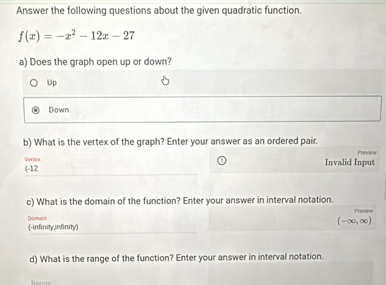 Answer the following questions about the given quadratic function.
f(x)=-x^2-12x-27
a) Does the graph open up or down?
Up
Down
b) What is the vertex of the graph? Enter your answer as an ordered pair.
Preview
Vertex Invalid Input
(-12
c) What is the domain of the function? Enter your answer in interval notation.
Preview
Domain
(-∈fty ,∈fty )
(-infinity,infinity)
d) What is the range of the function? Enter your answer in interval notation.
Renge