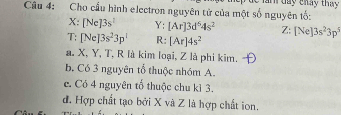 lăm dây chảy tháy
Câu 4: Cho cấu hình electron nguyên tử của một số nguyên tố:
X:[Ne]3s^1 Y: [Ar]3d^64s^2 Z: [Ne]3s^23p^5
T: [Ne]3s^23p^1 R: [Ar]4s^2
a. X, Y, T, R là kim loại, Z là phi kim.
b. Có 3 nguyên tố thuộc nhóm A.
c. Có 4 nguyên tố thuộc chu kì 3.
d. Hợp chất tạo bởi X và Z là hợp chất ion.