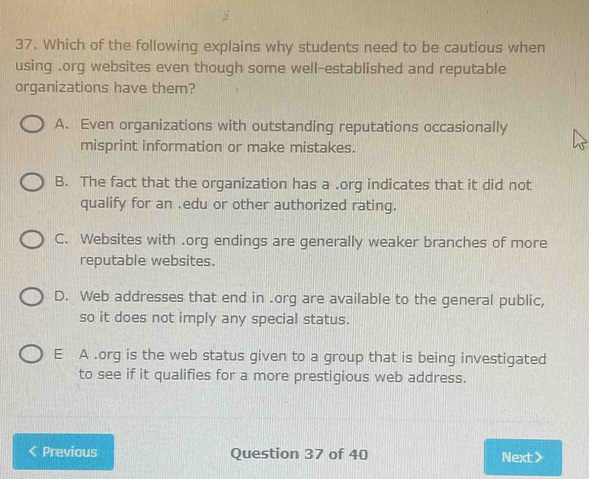 Which of the following explains why students need to be cautious when
using .org websites even though some well-established and reputable
organizations have them?
A. Even organizations with outstanding reputations occasionally
misprint information or make mistakes.
B. The fact that the organization has a .org indicates that it did not
qualify for an .edu or other authorized rating.
C. Websites with .org endings are generally weaker branches of more
reputable websites.
D. Web addresses that end in .org are available to the general public,
so it does not imply any special status.
E A .org is the web status given to a group that is being investigated
to see if it qualifies for a more prestigious web address.
Previous Question 37 of 40 Next >