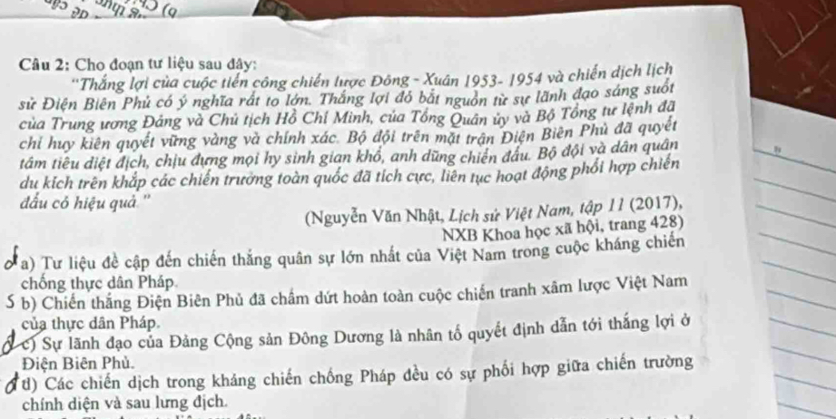 to 
Câu 2: Cho đoạn tư liệu sau đây: 
''Thắng lợi của cuộc tiến công chiến lược Đông - Xuân 1953- 1954 và chiến dịch lịch 
sử Điện Biên Phủ có ý nghĩa rất to lớn. Thắng lợi đó bắt nguồn từ sự lãnh đạo sáng suốt 
của Trung ương Đảng và Chủ tịch Hồ Chỉ Minh, của Tổng Quân ủy và Bộ Tổng tư lệnh đã 
chỉ huy kiên quyết vững vàng và chính xác. Bộ đội trên mặt trận Điện Biên Phủ đã quyết 
tầm tiêu điệt địch, chịu đựng mọi hy sinh gian khổ, anh dũng chiến đầu. Bộ đội và dân quân 
du kích trên khắp các chiến trưởng toàn quốc đã tích cực, liên tục hoạt động phối hợp chiến 
đấu có hiệu quả '' 
(Nguyễn Văn Nhật, Lịch sử Việt Nam, tập 1I (2017), 
NXB Khoa học xã hội, trang 428) 
a) Tư liệu đề cập đến chiến thắng quân sự lớn nhất của Việt Nam trong cuộc kháng chiến 
chống thực dân Pháp 
S b) Chiến thắng Điện Biên Phủ đã chấm dứt hoàn toàn cuộc chiến tranh xâm lược Việt Nam 
của thực dân Pháp. 
c) Sự lãnh đạo của Đảng Cộng sản Đông Dương là nhân tổ quyết định dẫn tới thắng lợi ở 
Điện Biên Phủ. 
(t) Các chiến dịch trong kháng chiến chống Pháp đều có sự phối hợp giữa chiến trường 
chính diện và sau lưng địch.