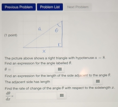 Previous Problem Problem List Next Problem 
(1 point) 
The picture above shows a right triangle with hypotenuse a=8. 
Find an expression for the angle labelled θ.
θ =□
Find an expression for the length of the side adjacent to the angle θ. 
The adjacent side has length 
Find the rate of change of the angle θ with respect to the sidelength x.
 dθ /dx =□