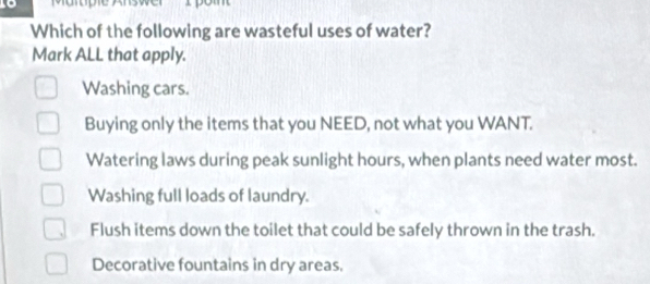 Marope Ans
Which of the following are wasteful uses of water?
Mark ALL that apply.
Washing cars.
Buying only the items that you NEED, not what you WANT.
Watering laws during peak sunlight hours, when plants need water most.
Washing full loads of laundry.
Flush items down the toilet that could be safely thrown in the trash.
Decorative fountains in dry areas.