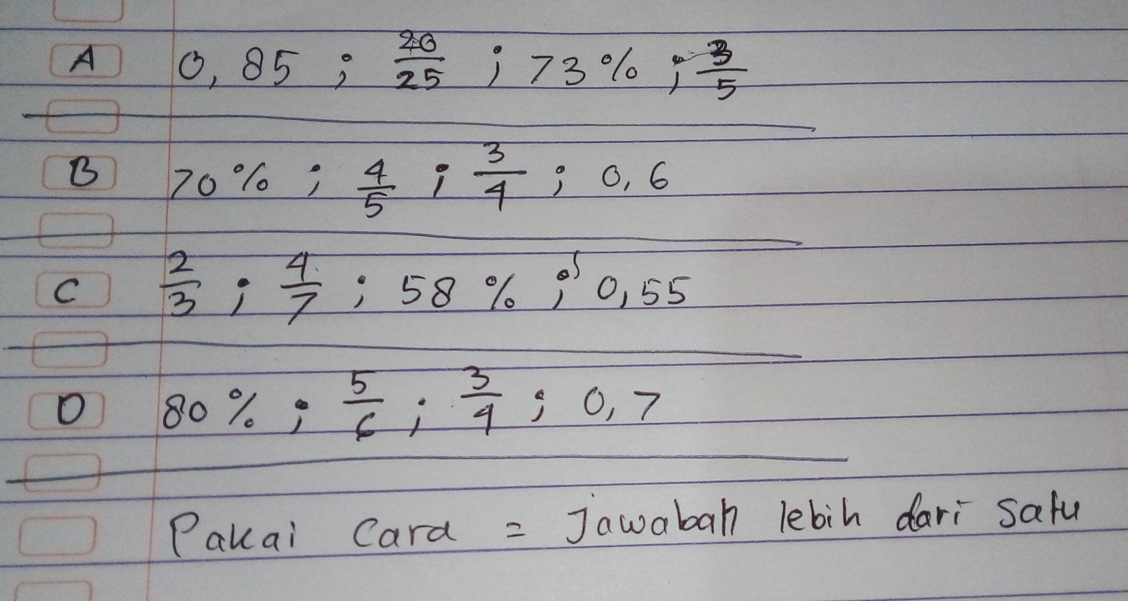 A
0.85;  20/25 ; 73%;  3/5 
B
70%;  4/5 ;  3/4  ;0.6
C
 2/3 ;  4/7 
58% i'0.55
O
80%;  5/6 ;  3/4  0,7
Pakai Cara = Jawabah lebih dari safu