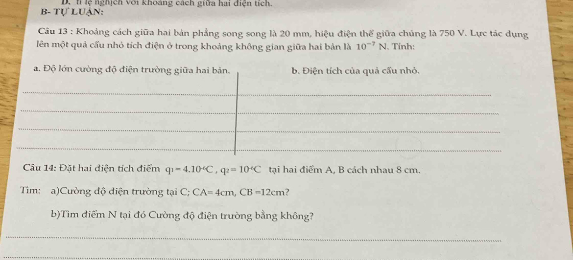 tỉ lệ nghịch với khoáng cách giữa hai điện tích.
B- Tự Luận:
Câu 13 : Khoảng cách giữa hai bản phẳng song song là 20 mm, hiệu điện thể giữa chúng là 750 V. Lực tác dụng
lên một quả cầu nhỏ tích điện ở trong khoảng không gian giữa hai bản là 10^(-7)N. Tính:
a. Độ lớn cường độ điện trường giữa hai bản. b. Điện tích của quả cầu nhỏ.
_
_
_
_
_
_
_
Câu 14: Đặt hai điện tích điểm q_1=4.10^(-6)C, q_2=10^(-6)C tại hai điểm A, B cách nhau 8 cm.
Tìm: a)Cường độ điện trường tại C; CA=4cm, CB=12cm ?
b)Tìm điểm N tại đó Cường độ điện trường bằng không?
_
_