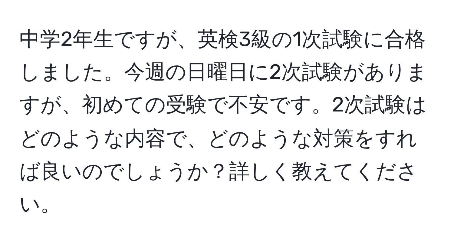 中学2年生ですが、英検3級の1次試験に合格しました。今週の日曜日に2次試験がありますが、初めての受験で不安です。2次試験はどのような内容で、どのような対策をすれば良いのでしょうか？詳しく教えてください。