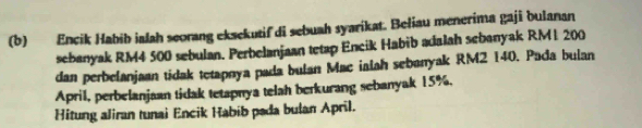 Encik Habib ialah seorang eksekutif di sebuah syarikat. Beliau menerima gaji bulanan 
sebanyak RM4 500 sebulan. Perbelanjaan tetap Encik Habib adalah sebanyak RM1 200
dan perbelanjaan tidak tetapnya pada bulan Mac ialah sebanyak RM2 140. Pada bulan 
April, perbelanjaan tidak tetapnya telah berkurang sebanyak 15%, 
Hitung aliran tunai Encik Habib pada bulan April.