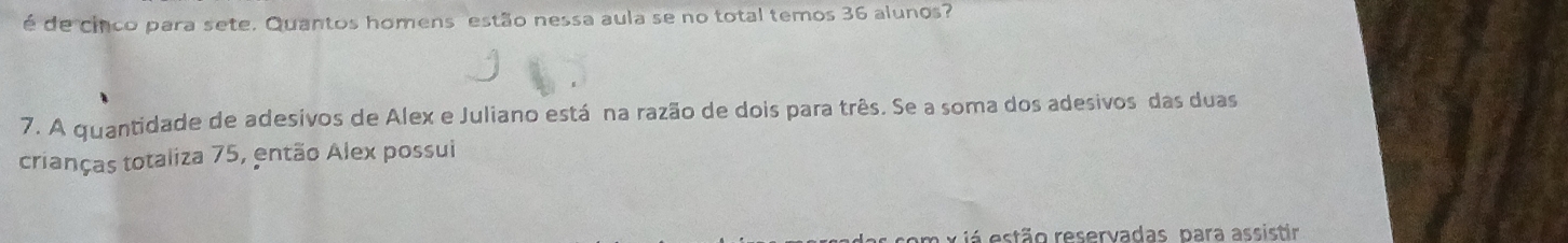 é de cinco para sete. Quantos homens estão nessa aula se no total temos 36 alunos? 
7. A quantidade de adesivos de Alex e Juliano está na razão de dois para três. Se a soma dos adesivos das duas 
crianças totaliza 75, então Alex possui 
stão reservadas, para assistir