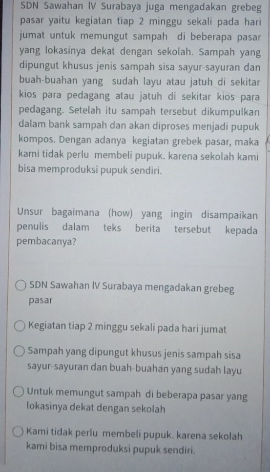 SDN Sawahan IV Surabaya juga mengadakan grebeg 
pasar yaitu kegiatan tiap 2 minggu sekali pada hari 
jumat untuk memungut sampah di beberapa pasar 
yang lokasinya dekat dengan sekolah. Sampah yang 
dipungut khusus jenis sampah sisa sayur-sayuran dan 
buah-buahan yang sudah layu atau jatuh di sekitar 
kios para pedagang atau jatuh di sekitar kios para 
pedagang. Setelah itu sampah tersebut dikumpulkan 
dalam bank sampah dan akan diproses menjadi pupuk 
kompos. Dengan adanya kegiatan grebek pasar, maka 
kami tidak perlu membeli pupuk. karena sekolah kami 
bisa memproduksi pupuk sendiri. 
Unsur bagaimana (how) yang ingin disampaikan 
penulis dalam teks berita tersebut kepada 
pembacanya? 
SDN Sawahan IV Surabaya mengadakan grebeg 
pasar 
Kegiatan tiap 2 minggu sekali pada hari jumat 
Sampah yang dipungut khusus jenis sampah sisa 
sayur-sayuran dan buah-buahan yang sudah layu 
Untuk memungut sampah di beberapa pasar yang 
lokasinya dekat dengan sekolah 
Kami tidak perlu membeli pupuk. karena sekolah 
kami bisa memproduksi pupuk sendiri.