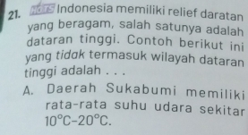 Mos Indonesia memiliki relief daratan
21.
yang beragam, salah satunya adalah
dataran tinggi. Contoh berikut ini
yang tidok termasuk wilayah dataran
tinggi adalah . . .
A. Daerah Sukabumi memiliki
rata-rata suhu udara sekitar
10°C-20°C.