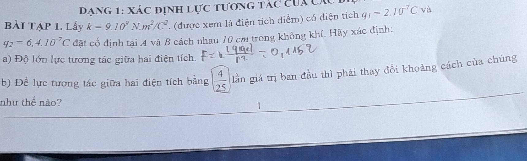 Đạng 1: Xác định lực tương tác cua các 
BàI TẠP 1. Lấy k=9.10^9N.m^2/C^2. (được xem là điện tích điểm) có điện tích q_1=2.10^(-7)C và
q_2=6,4.10^(-7)C đặt cố định tại A và B cách nhau 10 cm trong không khí. Hãy xác định: 
a) Độ lớn lực tương tác giữa hai điện tích. 
b) Để lực tương tác giữa hai điện tích bằng  4/25  lần giá trị ban đầu thì phải thay đổi khoảng cách của chúng 
như thế nào? 
1