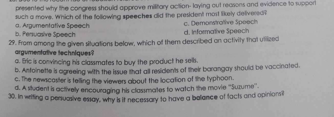 presented why the congress should approve military action- laying out reasons and evidence to support
such a move. Which of the following speeches did the president most likely delivered?
a. Argumentative Speech c. Demonstrative Speech
b. Persuasive Speech d. Informative Speech
29. From among the given situations below, which of them described an activity that utilized
argumentative techniques?
a. Eric is convincing his classmates to buy the product he sells.
b. Antoinette is agreeing with the issue that all residents of their barangay should be vaccinated.
c. The newscaster is telling the viewers about the location of the typhoon.
d. A student is actively encouraging his classmates to watch the movie “Suzume".
30. In writing a persuasive essay, why is it necessary to have a balance of facts and opinions?