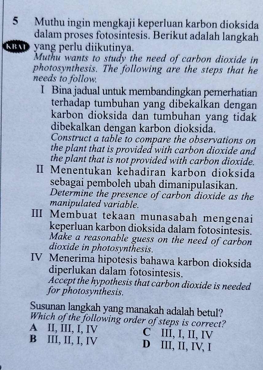 Muthu ingin mengkaji keperluan karbon dioksida
dalam proses fotosintesis. Berikut adalah langkah
KBATyang perlu diikutinya.
Muthu wants to study the need of carbon dioxide in
photosynthesis. The following are the steps that he
needs to follow.
I Bina jadual untuk membandingkan pemerhatian
terhadap tumbuhan yang dibekalkan dengan
karbon dioksida dan tumbuhan yang tidak
dibekalkan dengan karbon dioksida.
Construct a table to compare the observations on
the plant that is provided with carbon dioxide and
the plant that is not provided with carbon dioxide.
II Menentukan kehadiran karbon dioksida
sebagai pemboleh ubah dimanipulasikan.
Determine the presence of carbon dioxide as the
manipulated variable.
III Membuat tekaan munasabah mengenai
keperluan karbon dioksida dalam fotosintesis.
Make a reasonable guess on the need of carbon
dioxide in photosynthesis.
IV Menerima hipotesis bahawa karbon dioksida
diperlukan dalam fotosintesis.
Accept the hypothesis that carbon dioxide is needed
for photosynthesis.
Susunan langkah yang manakah adalah betul?
Which of the following order of steps is correct?
A II, III, I, IV C III, I, II, IV
B III, II, I, IV D III, II, IV, I