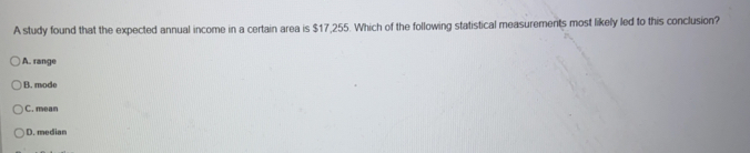 A study found that the expected annual income in a certain area is $17,255. Which of the following statistical measurements most likely led to this conclusion?
A. range
B. mode
C. mean
D. median