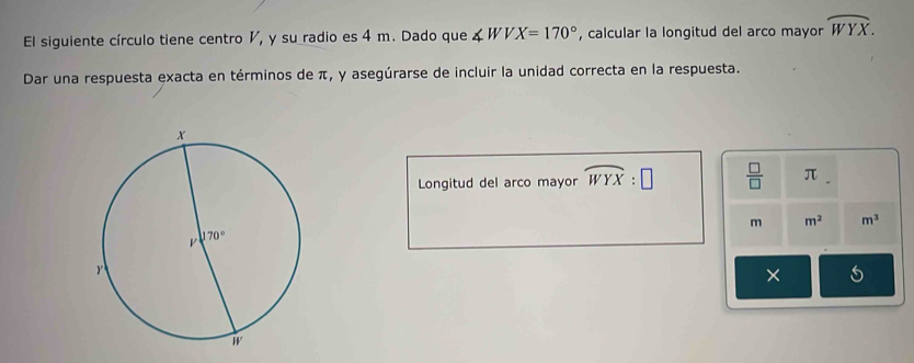 El siguiente círculo tiene centro V, y su radio es 4 m. Dado que ∠ WVX=170° , calcular la longitud del arco mayor widehat WYX.
Dar una respuesta exacta en términos de π, y asegúrarse de incluir la unidad correcta en la respuesta.
Longitud del arco mayor widehat WYX:□  □ /□   π
m m^2 m^3
×