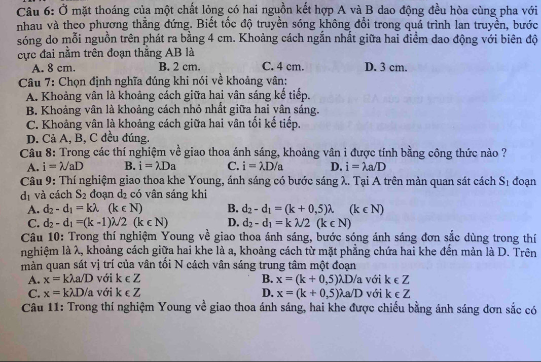 Ở mặt thoáng của một chất lỏng có hai nguồn kết hợp A và B dao động đều hòa cùng pha với
nhau và theo phương thắng đứng. Biết tốc độ truyền sóng không đổi trong quá trình lan truyền, bước
sóng do mỗi nguồn trên phát ra bằng 4 cm. Khoảng cách ngắn nhất giữa hai điểm dao động với biên độ
cực đai nằm trên đoạn thắng AB là
A. 8 cm. B. 2 cm. C. 4 cm. D. 3 cm.
Câu 7: Chọn định nghĩa đúng khi nói về khoảng vân:
A. Khoảng vân là khoảng cách giữa hai vân sáng kế tiếp.
B. Khoảng vân là khoảng cách nhỏ nhất giữa hai vân sáng.
C. Khoảng vân là khoảng cách giữa hai vân tối kế tiếp.
D. Cả A, B, C đều đúng.
Câu 8: Trong các thí nghiệm về giao thoa ánh sáng, khoảng vân i được tính bằng công thức nào ?
A. i=lambda /aD B. i=lambda Da C. i=lambda D/a D. i=lambda a/D
Câu 9: Thí nghiệm giao thoa khe Young, ánh sáng có bước sáng λ. Tại A trên màn quan sát cách S_1 đoạn
d_1 và cách S_2 đoạn d_2 có vân sáng khi
A. d_2-d_1=klambda (k∈ N) B. d_2-d_1=(k+0,5)lambda (k∈ N)
C. d_2-d_1=(k-1)lambda /2(k∈ N) D. d_2-d_1=klambda /2(k∈ N)
Câu 10: Trong thí nghiệm Young về giao thoa ánh sáng, bước sóng ánh sáng đơn sắc dùng trong thí
nghiệm là λ, khoảng cách giữa hai khe là a, khoảng cách từ mặt phẳng chứa hai khe đến màn là D. Trên
màn quan sát vị trí của vân tối N cách vân sáng trung tâm một đoạn
A. x=klambda a/D với k∈ Z B. x=(k+0,5) lambda D/a với k∈ Z
C. x=klambda D/a với k∈ Z D. x=(k+0,5)lambda a/D với k∈ Z
Câu 11: Trong thí nghiệm Young về giao thoa ánh sáng, hai khe được chiếu bằng ánh sáng đơn sắc có