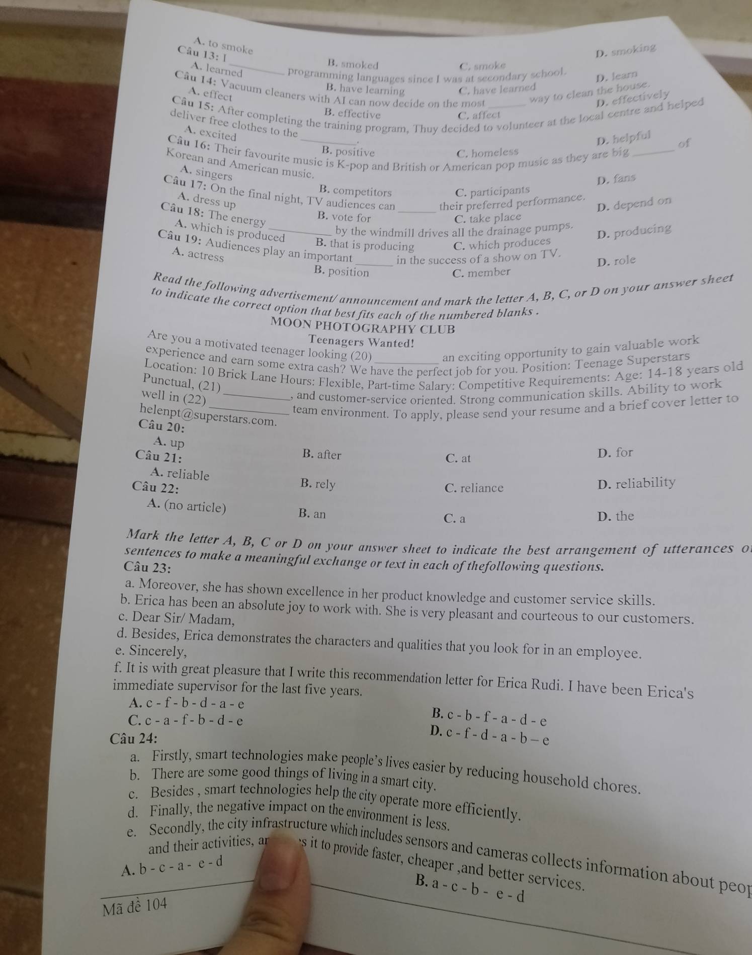 A. to smoke
Câu 13: Ⅰ
D. smoking
_B. smoked C. smoke
A. learned programming languages since I was at secondary school.
D. lear
B. have learning C. have learned
A. effect way to clean the house.
Câu 14: Vacuum cleaners with AI can now decide on the most
D. effectively
Câu 15: After completing the training program, Thuy decided to volunteer at the local centre and helped
B. effective C. affect
deliver free clothes to the
A. excited
D. helpful
of
Câu 16: Their favourite music is K-pop and British or American pop music as they are big_
B. positive C. homeless
Korean and American music.
A. singers
D. fans
B. competitors C. participants
Câu 17: On the final night, TV audiences can _their preferred performance.
A. dress up
D. depend on
Câu 18: The energy
B. vote for C. take place
by the windmill drives all the drainage pumps.
A. which is produced
D. producing
B. that is producing C. which produces
Câu 19: Audiences play an important _in the success of a show on TV.
A. actress
D. role
B. position C. member
Read the following advertisement/ announcement and mark the letter A, B, C, or D on your answer sheet
to indicate the correct option that best fits each of the numbered blanks .
MOON PHOTÕGRAPHY CLUB
Teenagers Wanted!
Are you a motivated teenager looking (20)
an exciting opportunity to gain valuable work
experience and earn some extra cash? We have the perfect job for you. Position: Teenage Superstars
Location: 10 Brick Lane Hours: Flexible, Part-time Salary: Competitive Requirements: Age: 14-18 years old
Punctual, (21)
well in (22)_
, and customer-service oriented. Strong communication skills. Ability to work
_team environment. To apply, please send your resume and a brief cover letter to
helenpt@superstars.com.
Câu 20:
A. up
B. after
Câu 21: C. at D. for
A. reliable B. rely
Câu 22: C. reliance D. reliability
A. (no article) B. an
C. a D. the
Mark the letter A, B, C or D on your answer sheet to indicate the best arrangement of utterances o
sentences to make a meaningful exchange or text in each of thefollowing questions.
Câu 23:
a. Moreover, she has shown excellence in her product knowledge and customer service skills.
b. Erica has been an absolute joy to work with. She is very pleasant and courteous to our customers.
c. Dear Sir/ Madam,
d. Besides, Erica demonstrates the characters and qualities that you look for in an employee.
e. Sincerely,
f. It is with great pleasure that I write this recommendation letter for Erica Rudi. I have been Erica's
immediate supervisor for the last five years.
A. c-f-b-d-a-e
C. c-a-f-b-d-e
B. c-b-f-a-d-e
Câu 24:
D. c-f-d-a-b-e
a. Firstly, smart technologies make people’s lives easier by reducing household chores
b. There are some good things of living in a smart city.
c. Besides , smart technologies help the city operate more efficiently.
d. Finally, the negative impact on the environment is less.
e. Secondly, the city infrastructure which includes sensors and cameras collects information about peo
and their activities, ar es it to provide faster, cheaper ,and better services.
A. b-c-a-e-d
B. a-c-b-e-d
Mã đề 104