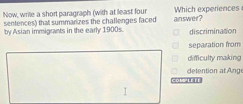 Now, write a short paragraph (with at least four Which experiences
sentences) that summarizes the challenges faced answer?
by Asian immigrants in the early 1900s.
discrimination
separation from
difficulty making
detention at Ange
COMPLETE