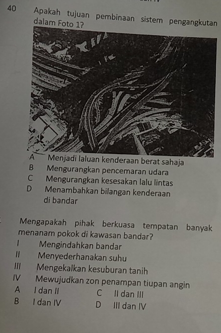 Apakah tujuan pembinaan sistem pengangkutan
dalam Foto 1?
Menjadi laluan kenderaan berat sahaja
B Mengurangkan pencemaran udara
C Mengurangkan kesesakan lalu lintas
D Menambahkan bilangan kenderaan
di bandar
Mengapakah pihak berkuasa tempatan banyak
menanam pokok di kawasan bandar?
Mengindahkan bandar
II Menyederhanakan suhu
III Mengekalkan kesuburan tanih
IV Mewujudkan zon penampan tiupan angin
A I dan II C II dan III
B I dan IV D III dan IV