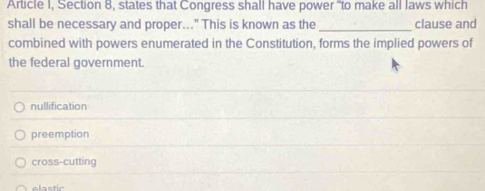 Article I, Section 8, states that Congress shall have power "to make all laws which
shall be necessary and proper..." This is known as the _clause and
combined with powers enumerated in the Constitution, forms the implied powers of
the federal government.
nullification
preemption
cross-cutting