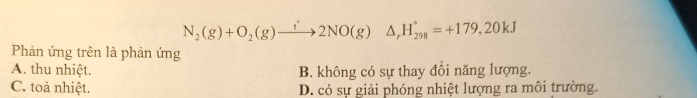 N_2(g)+O_2(g)xrightarrow t2NO(g)△ _rH_(298)°=+179,20kJ
Phản ứng trên là phản ứng
A. thu nhiệt. B. không có sự thay đổi năng lượng.
C. toả nhiệt. D. có sự giải phóng nhiệt lượng ra môi trường.