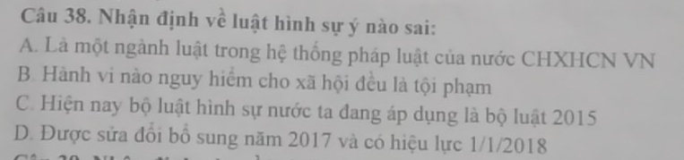 Nhận định về luật hình sự ý nào sai:
A. Là một ngành luật trong hệ thống pháp luật của nước CHXHCN VN
B. Hành vi nào nguy hiểm cho xã hội đều là tội phạm
C. Hiện nay bộ luật hình sự nước ta đang áp dụng là bộ luật 2015
D. Được sửa đổi bồ sung năm 2017 và có hiệu lực 1/1/2018