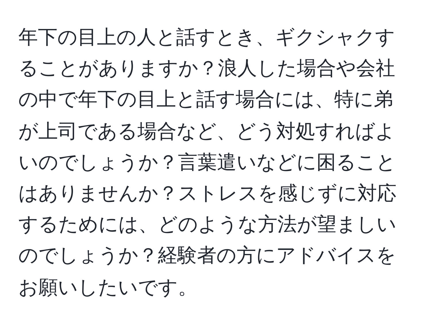 年下の目上の人と話すとき、ギクシャクすることがありますか？浪人した場合や会社の中で年下の目上と話す場合には、特に弟が上司である場合など、どう対処すればよいのでしょうか？言葉遣いなどに困ることはありませんか？ストレスを感じずに対応するためには、どのような方法が望ましいのでしょうか？経験者の方にアドバイスをお願いしたいです。