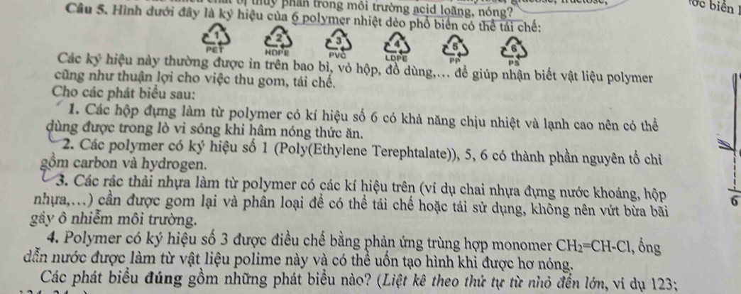 ớc biển I 
u thuy phần trong môi trường acid loãng, nóng? 
Câu 5. Hình dưới đây là ký hiệu của 6 polymer nhiệt dèo phổ biển có thể tái chế: 
a 9
HOPE PVà LOPE 
as 
Các ký hiệu này thường được in trên bao bì, vỏ hộp, đồ dùng,... đề giúp nhận biết vật liệu polymer 
cũng như thuận lợi cho việc thu gom, tái chế. 
Cho các phát biểu sau: 
1. Các hộp đựng làm từ polymer có kí hiệu số 6 có khả năng chịu nhiệt và lạnh cao nên có thể 
dùng được trong lò vi sóng khi hâm nóng thức ăn. 
2. Các polymer có ký hiệu số 1 (Poly(Ethylene Terephtalate)), 5, 6 có thành phần nguyên tố chỉ 
gồm carbon và hydrogen. 
3. Các rác thải nhựa làm từ polymer có các kí hiệu trên (ví dụ chai nhựa đựng nước khoáng, hộp 6
nhựa,...) cần được gom lại và phân loại để có thể tái chế hoặc tái sử dụng, không nên vứt bừa bãi 
gây ô nhiễm môi trường. 
4. Polymer có ký hiệu số 3 được điều chế bằng phản ứng trùng hợp monomer CH_2=CH-Cl., ồng 
dẫn nước được làm từ vật liệu polime này và có thể uốn tạo hình khi được hơ nóng. 
Các phát biểu đúng gồm những phát biểu nào? (Liệt kê theo thứ tự từ nhỏ đến lớn, ví dụ 123;