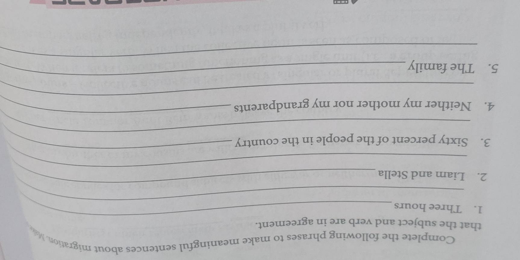 Complete the following phrases to make meaningful sentences about migration. Mak 
_ 
that the subject and verb are in agreement. 
_ 
1. Three hours
_ 
_ 
2. Liam and Stella 
_ 
3. Sixty percent of the people in the country 
_ 
_ 
_ 
4. Neither my mother nor my grandparents 
_ 
_ 
5. The family