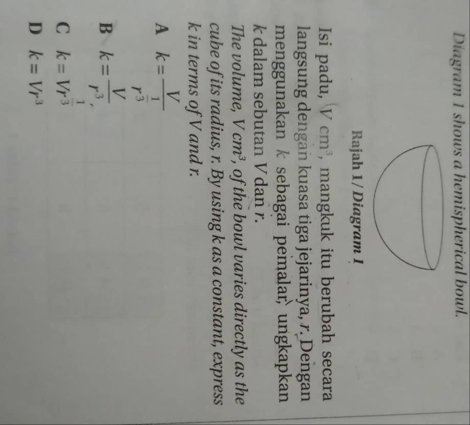 Diagram 1 shows a hemispherical bowl.
Rajah 1/ Diagram 1
Isi padu, Vcm^3 , mangkuk itu berubah secara
langsung dengan kuasa tiga jejarinya, r. Dengan
menggunakan k sebagai pemalar ungkapkan
k dalam sebutan Vdan r.
The volume, Vcm^3 , of the bowl varies directly as the
cube of its radius, r. By using k as a constant, express
k in terms of V and r.
A k=frac Vr^(frac 1)3
B k= V/r^3 ,
C k=Vr^(frac 1)3
D k=Vr^3